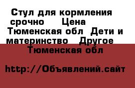 Стул для кормления ( срочно)  › Цена ­ 3 000 - Тюменская обл. Дети и материнство » Другое   . Тюменская обл.